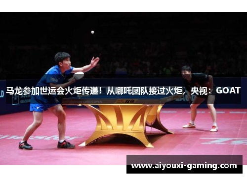 马龙参加世运会火炬传递！从哪吒团队接过火炬，央视：GOAT