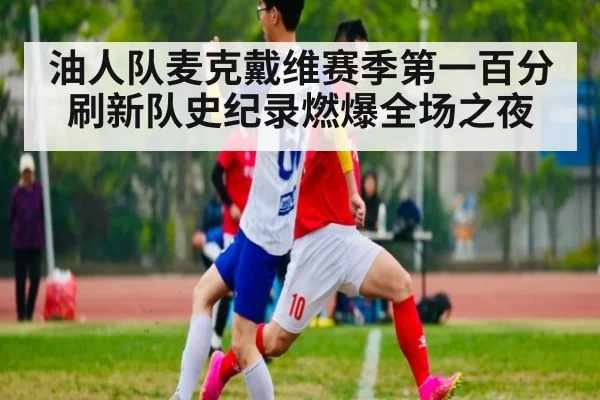 油人队麦克戴维赛季第一百分刷新队史纪录燃爆全场之夜